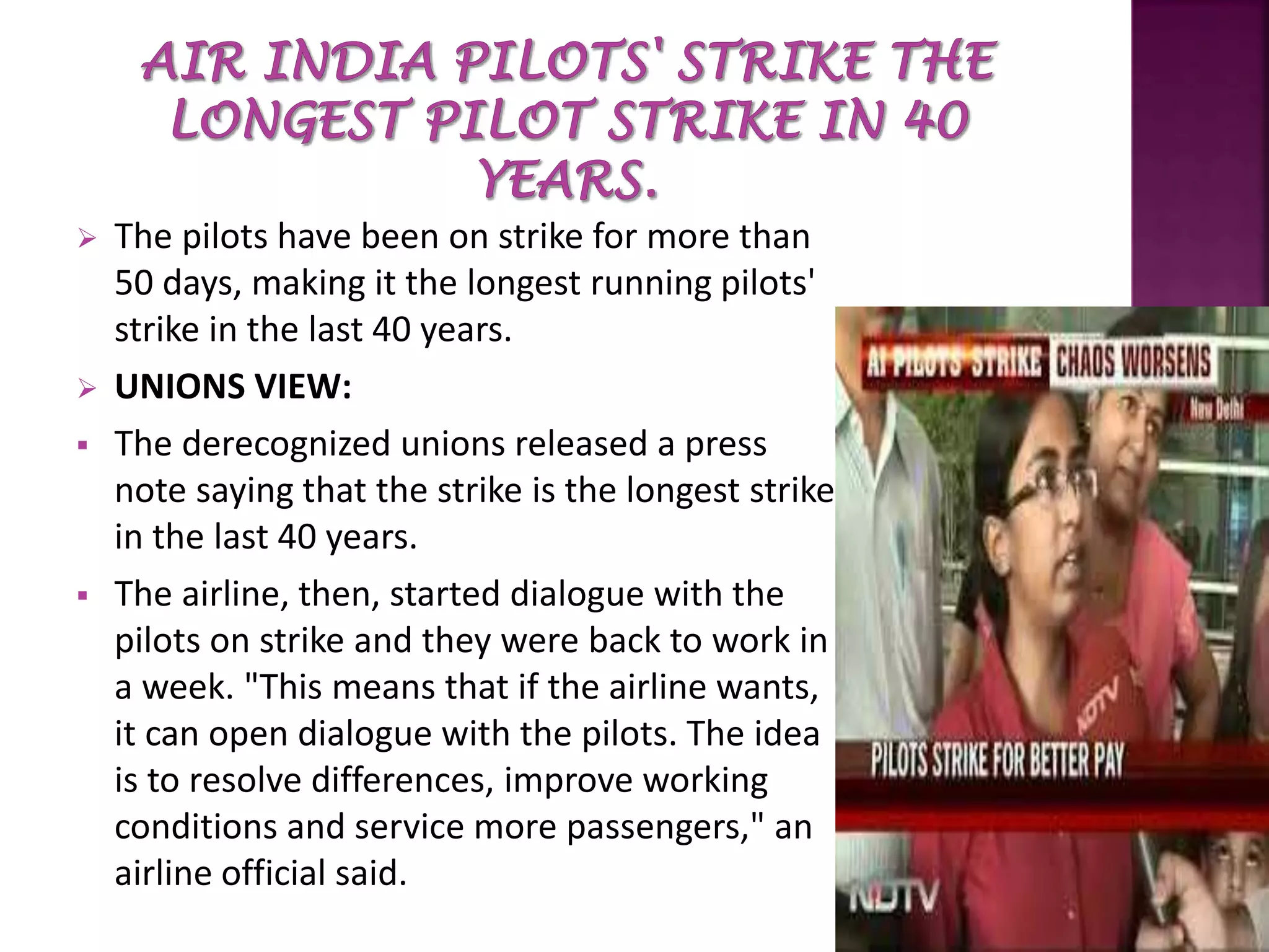  The pilots have been on strike for more than
50 days, making it the longest running pilots'
strike in the last 40 years.
 UNIONS VIEW:
 The derecognized unions released a press
note saying that the strike is the longest strike
in the last 40 years.
 The airline, then, started dialogue with the
pilots on strike and they were back to work in
a week. "This means that if the airline wants,
it can open dialogue with the pilots. The idea
is to resolve differences, improve working
conditions and service more passengers," an
airline official said.
 