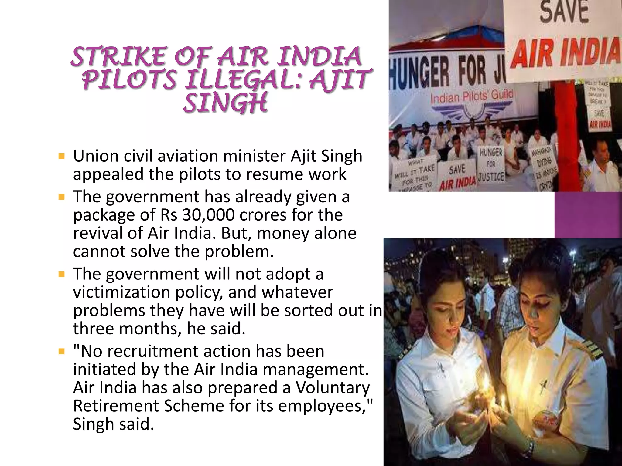 Union civil aviation minister Ajit Singh
appealed the pilots to resume work
 The government has already given a
package of Rs 30,000 crores for the
revival of Air India. But, money alone
cannot solve the problem.
 The government will not adopt a
victimization policy, and whatever
problems they have will be sorted out in
three months, he said.
 "No recruitment action has been
initiated by the Air India management.
Air India has also prepared a Voluntary
Retirement Scheme for its employees,"
Singh said.
 
