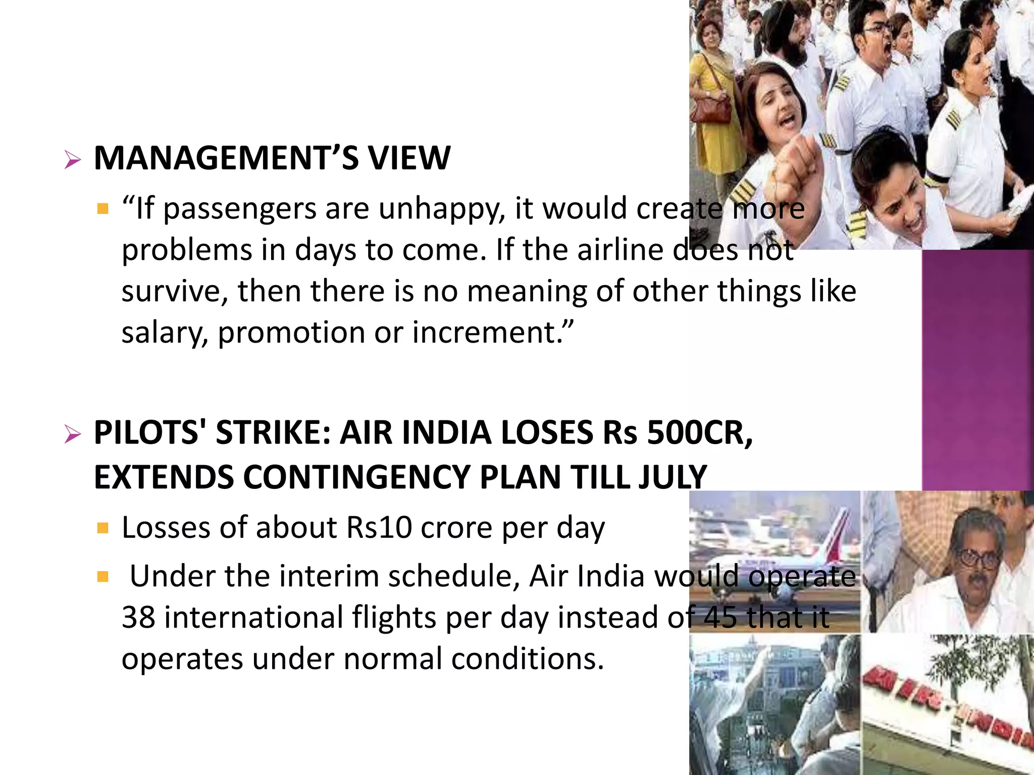  MANAGEMENT’S VIEW
 “If passengers are unhappy, it would create more
problems in days to come. If the airline does not
survive, then there is no meaning of other things like
salary, promotion or increment.”
 PILOTS' STRIKE: AIR INDIA LOSES Rs 500CR,
EXTENDS CONTINGENCY PLAN TILL JULY
 Losses of about Rs10 crore per day
 Under the interim schedule, Air India would operate
38 international flights per day instead of 45 that it
operates under normal conditions.
 