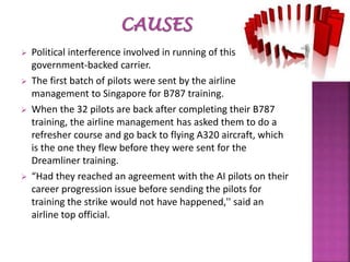  Political interference involved in running of this
government-backed carrier.
 The first batch of pilots were sent by the airline
management to Singapore for B787 training.
 When the 32 pilots are back after completing their B787
training, the airline management has asked them to do a
refresher course and go back to flying A320 aircraft, which
is the one they flew before they were sent for the
Dreamliner training.
 “Had they reached an agreement with the AI pilots on their
career progression issue before sending the pilots for
training the strike would not have happened,'' said an
airline top official.
 