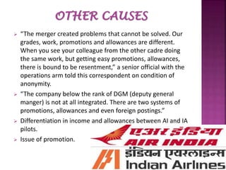  “The merger created problems that cannot be solved. Our
grades, work, promotions and allowances are different.
When you see your colleague from the other cadre doing
the same work, but getting easy promotions, allowances,
there is bound to be resentment,” a senior official with the
operations arm told this correspondent on condition of
anonymity.
 “The company below the rank of DGM (deputy general
manger) is not at all integrated. There are two systems of
promotions, allowances and even foreign postings.”
 Differentiation in income and allowances between AI and IA
pilots.
 Issue of promotion.
 