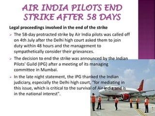 Legal proceedings involved in the end of the strike
 The 58-day protracted strike by Air India pilots was called off
on 4th July after the Delhi high court asked them to join
duty within 48 hours and the management to
sympathetically consider their grievances.
 The decision to end the strike was announced by the Indian
Pilots' Guild (IPG) after a meeting of its managing
committee in Mumbai.
 In the late night statement, the IPG thanked the Indian
judiciary, especially the Delhi high court, "for mediating in
this issue, which is critical to the survival of Air India and is
in the national interest".
 