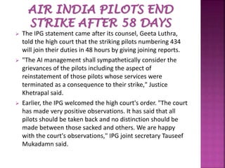  The IPG statement came after its counsel, Geeta Luthra,
told the high court that the striking pilots numbering 434
will join their duties in 48 hours by giving joining reports.
 "The AI management shall sympathetically consider the
grievances of the pilots including the aspect of
reinstatement of those pilots whose services were
terminated as a consequence to their strike," Justice
Khetrapal said.
 Earlier, the IPG welcomed the high court's order. "The court
has made very positive observations. It has said that all
pilots should be taken back and no distinction should be
made between those sacked and others. We are happy
with the court's observations," IPG joint secretary Tauseef
Mukadamn said.
 