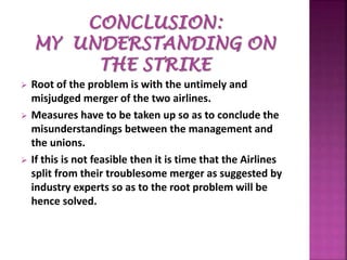  Root of the problem is with the untimely and
misjudged merger of the two airlines.
 Measures have to be taken up so as to conclude the
misunderstandings between the management and
the unions.
 If this is not feasible then it is time that the Airlines
split from their troublesome merger as suggested by
industry experts so as to the root problem will be
hence solved.
 