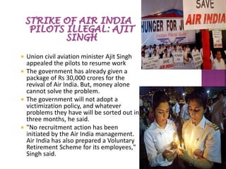  Union civil aviation minister Ajit Singh
appealed the pilots to resume work
 The government has already given a
package of Rs 30,000 crores for the
revival of Air India. But, money alone
cannot solve the problem.
 The government will not adopt a
victimization policy, and whatever
problems they have will be sorted out in
three months, he said.
 "No recruitment action has been
initiated by the Air India management.
Air India has also prepared a Voluntary
Retirement Scheme for its employees,"
Singh said.
 