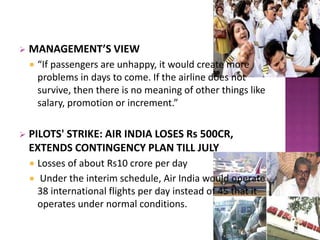  MANAGEMENT’S VIEW
 “If passengers are unhappy, it would create more
problems in days to come. If the airline does not
survive, then there is no meaning of other things like
salary, promotion or increment.”
 PILOTS' STRIKE: AIR INDIA LOSES Rs 500CR,
EXTENDS CONTINGENCY PLAN TILL JULY
 Losses of about Rs10 crore per day
 Under the interim schedule, Air India would operate
38 international flights per day instead of 45 that it
operates under normal conditions.
 