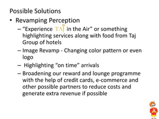 Possible Solutions
• Revamping Perception
– “Experience in the Air” or something
highlighting services along with food from Taj
Group of hotels
– Image Revamp - Changing color pattern or even
logo
– Highlighting “on time” arrivals
– Broadening our reward and lounge programme
with the help of credit cards, e-commerce and
other possible partners to reduce costs and
generate extra revenue if possible
 