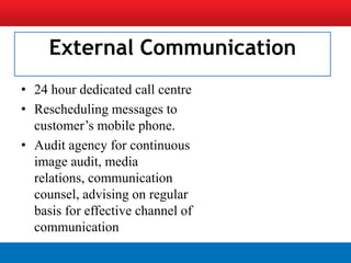 External Communication
• 24 hour dedicated call centre
• Rescheduling messages to
  customer’s mobile phone.
• Audit agency for continuous
  image audit, media
  relations, communication
  counsel, advising on regular
  basis for effective channel of
  communication
 