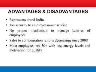 ADVANTAGES & DISADVANTAGES
• Represents brand India
• Job security to employeesomer service
• No proper mechanism to manage salaries of
  employees
• Sales to compensation ratio is decreasing since 2008
• Most employees are 50+ with less energy levels and
  motivation for quality
 