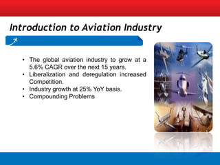 Introduction to Aviation Industry


  • The global aviation industry to grow at a
    5.6% CAGR over the next 15 years.
  • Liberalization and deregulation increased
    Competition.
  • Industry growth at 25% YoY basis.
  • Compounding Problems
 
