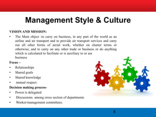 Management Style & Culture
VISION AND MISSION-
• The Main object :to carry on business, in any part of the world as an
   airline and air transport and to provide air transport services and carry
   out all other forms of aerial work, whether on charter terms or
   otherwise, and to carry on any other trade or business or do anything
   which is calculated to facilitate or is auxiliary to or associated with such
   business
Focus –
• Relationships
• Shared goals
• Shared knowledge
•   mutual respect.
Decision making process-
• Power is delegated
•   Discussions among cross section of departments
•   Worker/management committees.

                                                                            8
 