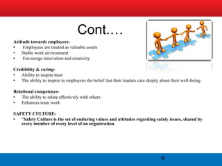 Cont.…
Attitude towards employees-
•    Employees are treated as valuable assets
• Stable work environment
•    Encourage innovation and creativity.

Credibility & caring-
• Ability to inspire trust
• The ability to inspire in employees the belief that their leaders care deeply about their well-being.

Relational competence-
• The ability to relate effectively with others
• Enhances team work

SAFETY CULTURE-
• “Safety Culture is the set of enduring values and attitudes regarding safety issues, shared by
   every member of every level of an organization.




                                                                                 9
 
