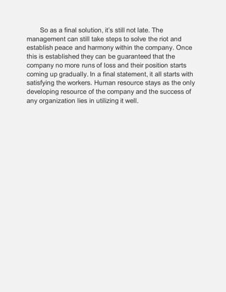 So as a final solution, it’s still not late. The
management can still take steps to solve the riot and
establish peace and harmony within the company. Once
this is established they can be guaranteed that the
company no more runs of loss and their position starts
coming up gradually. In a final statement, it all starts with
satisfying the workers. Human resource stays as the only
developing resource of the company and the success of
any organization lies in utilizing it well.
 