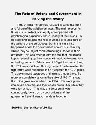 The Role of Unions and Government in
solving the rivalry
The Air India merger has resulted in complete flunk
and failure of the aviation services. The main reason for
this issue is the lack of integrity accompanied with
psychological superiority and inferiority of the unions. To
be clear and precise, the role of unions is to take care of
the welfare of the employees. But in this case it so
happened where the government worked in such a way
where they could just conduct meetings, to win in their
argument, this was evident form the fact that the unions
kept on pressing up their needs with no idea to come to a
mutual agreement. When they didn’t get their work done,
the IPG unions violated their agreement and cancelled the
flights that were supposed to be flying with the ICPA pilots.
The government too added their role to trigger the strike
more by completely ignoring the strike of IPG. This way
the union grew fiercer when the ICPA pilots were given
immediate answers and their needs are fulfilled while they
were left as such. This way the 2012 strike was
continuously fueling on by both unions and the
government and it went on for days together.
Solving the strike of 2012:
 