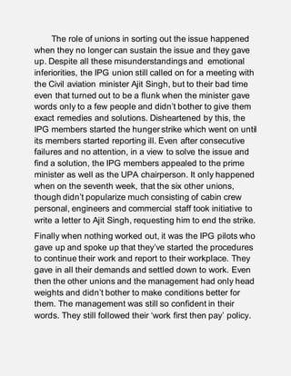The role of unions in sorting out the issue happened
when they no longer can sustain the issue and they gave
up. Despite all these misunderstandings and emotional
inferiorities, the IPG union still called on for a meeting with
the Civil aviation minister Ajit Singh, but to their bad time
even that turned out to be a flunk when the minister gave
words only to a few people and didn’t bother to give them
exact remedies and solutions. Disheartened by this, the
IPG members started the hunger strike which went on until
its members started reporting ill. Even after consecutive
failures and no attention, in a view to solve the issue and
find a solution, the IPG members appealed to the prime
minister as well as the UPA chairperson. It only happened
when on the seventh week, that the six other unions,
though didn’t popularize much consisting of cabin crew
personal, engineers and commercial staff took initiative to
write a letter to Ajit Singh, requesting him to end the strike.
Finally when nothing worked out, it was the IPG pilots who
gave up and spoke up that they’ve started the procedures
to continue their work and report to their workplace. They
gave in all their demands and settled down to work. Even
then the other unions and the management had only head
weights and didn’t bother to make conditions better for
them. The management was still so confident in their
words. They still followed their ‘work first then pay’ policy.
 