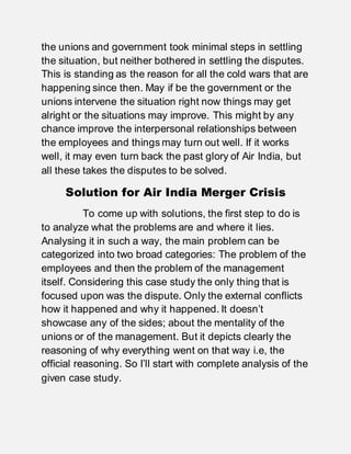 the unions and government took minimal steps in settling
the situation, but neither bothered in settling the disputes.
This is standing as the reason for all the cold wars that are
happening since then. May if be the government or the
unions intervene the situation right now things may get
alright or the situations may improve. This might by any
chance improve the interpersonal relationships between
the employees and things may turn out well. If it works
well, it may even turn back the past glory of Air India, but
all these takes the disputes to be solved.
Solution for Air India Merger Crisis
To come up with solutions, the first step to do is
to analyze what the problems are and where it lies.
Analysing it in such a way, the main problem can be
categorized into two broad categories: The problem of the
employees and then the problem of the management
itself. Considering this case study the only thing that is
focused upon was the dispute. Only the external conflicts
how it happened and why it happened. It doesn’t
showcase any of the sides; about the mentality of the
unions or of the management. But it depicts clearly the
reasoning of why everything went on that way i.e, the
official reasoning. So I’ll start with complete analysis of the
given case study.
 
