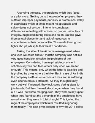 Analysing the case, the problems which they faced
are a lot more. Getting on to the point of employees, they
suffered improper payments, partiality in promotions, delay
in appraisals which at times meant no appraisals and
salary dates not so soon, Inferiority complexes,
differences in dealing with unions, no proper union, lack of
integrity, neglected during strike and so on. So this gave
them a total discomfort and lack of resources to
concentrate on their personal life. This made them go on
fights abruptly despite their health conditions.
Taking the side of the Air India management, when
analysed we could find out that the company was not in a
very good condition to solve the problems of the
employees. Considering human physiology, ancient
scholars say “we can feed others only when we are fed
enough”. This means, only when the latter is satisfied and
is profited he gives others the hike. But in case of Air India
the company itself ran on a constant loss and is suffering
even after numerous attempts. As they thought it may
work out well if merged, they took some daring steps to
join hands. But then the real story began when they found
out it was the worse merging ever. They were totally upset
when they found out the demands of the employees have
raised when they were in total draught. This ignited the
rage of the employees which later resulted in ignoring
them totally. This also gives reason to why the 2011 strike
 