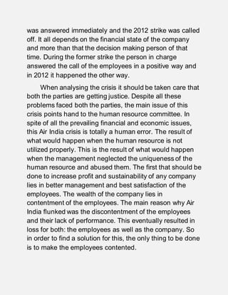 was answered immediately and the 2012 strike was called
off. It all depends on the financial state of the company
and more than that the decision making person of that
time. During the former strike the person in charge
answered the call of the employees in a positive way and
in 2012 it happened the other way.
When analysing the crisis it should be taken care that
both the parties are getting justice. Despite all these
problems faced both the parties, the main issue of this
crisis points hand to the human resource committee. In
spite of all the prevailing financial and economic issues,
this Air India crisis is totally a human error. The result of
what would happen when the human resource is not
utilized properly. This is the result of what would happen
when the management neglected the uniqueness of the
human resource and abused them. The first that should be
done to increase profit and sustainability of any company
lies in better management and best satisfaction of the
employees. The wealth of the company lies in
contentment of the employees. The main reason why Air
India flunked was the discontentment of the employees
and their lack of performance. This eventually resulted in
loss for both: the employees as well as the company. So
in order to find a solution for this, the only thing to be done
is to make the employees contented.
 