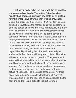That way it might solve the issue with the actions that
were planned previously. The India’s federal aviation
ministry had proposed a uniform pay scale for all pilots at
Air India irrespective of where they worked previously.
Under this proposal, the committee that was formed was
directed to investigate the merger issue with concerns to
both the parties and solve the issue mutually. By this there
won’t be any rivalries with both the management as well
as the workers. This way there will be equal pay and
consistent working hours and equal appraisal for both the
employee categories, the IPG as well as the ICPA . With
regard with civil aviation minister Ajit Singh, he states to
have a level mapping exercise so that the employees will
be ranked according to their level of talent and
capabilities. By following this, there will be equal pay
scales and a fair chance will be given to pilots of both the
airlines in terms of career progression. The government
intended that when all these actions were taken, the strike
would come to an end by the time all these policies were
imposed. But due to some issues may be of management
or the unions or may be a third party, none of these
actually happened. The existence of the use of Air India
pilots over Indian Airlines pilots for Boeing 787 aircraft,
which are due to join the fleet earlier also added to the far
cost and added Rs.2.5 billion to the lost revenue.
 