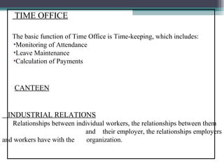 TIME OFFICE

   The basic function of Time Office is Time-keeping, which includes:
   •Monitoring of Attendance
   •Leave Maintenance
   •Calculation of Payments


    CANTEEN


 INDUSTRIAL RELATIONS
   Relationships between individual workers, the relationships between them
                          a and their employer, the relationships employers
and workers have with the o organization.
 