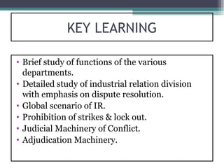 KEY LEARNING

• Brief study of functions of the various
  departments.
• Detailed study of industrial relation division
  with emphasis on dispute resolution.
• Global scenario of IR.
• Prohibition of strikes & lock out.
• Judicial Machinery of Conflict.
• Adjudication Machinery.
 