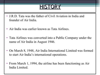 HISTORY
• J.R.D. Tata was the father of Civil Aviation in India and
  founder of Air India.

• Air India was earlier known as Tata Airlines.

• Tata Airlines was converted into a Public Company under the
  name of Air India in August 1946.

• On March 8, 1948, Air India International Limited was formed
  to start Air India’s international operations.

• From March 1, 1994, the airline has been functioning as Air
  India Limited.
 