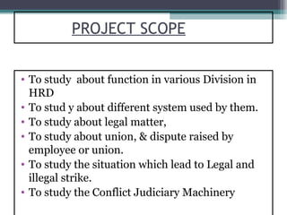 PROJECT SCOPE


• To study about function in various Division in
  HRD
• To stud y about different system used by them.
• To study about legal matter,
• To study about union, & dispute raised by
  employee or union.
• To study the situation which lead to Legal and
  illegal strike.
• To study the Conflict Judiciary Machinery
 