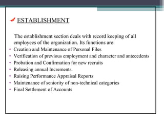 ESTABLISHMENT

    The establishment section deals with record keeping of all
    employees of the organization. Its functions are:
•   Creation and Maintenance of Personal Files
•   Verification of previous employment and character and antecedents
•   Probation and Confirmation for new recruits
•   Releasing annual Increments
•   Raising Performance Appraisal Reports
•   Maintenance of seniority of non-technical categories
•   Final Settlement of Accounts
 