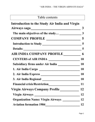 “AIR INDIA – THE VIRGIN AIRWAYS SAGA”
Page-1
Table contents
Introduction to the Study Air India and Virgin
Airways saga_____________________________ 3
The main objectives of the study… ______________ 3
COMPANY PROFILE ____________________ 5
Introduction to Study _________________________ 5
Details:_____________________________________ 5
AIR INDIA COMPANY PROFILE__________ 6
CENTERS of AIR INDIA ____________________ 10
Subsidiary firms under Air India ______________ 10
1. Air India Cargo __________________________ 10
2. Air India Express _________________________ 10
3. Air India Regional ________________________ 10
Financial crisis/Restriction____________________ 11
Virgin Airways Company Profile ___________ 12
Virgin Airways _____________________________ 12
Organization Name: Virgin Airways ___________ 12
Aviation formation 1984______________________ 12
 