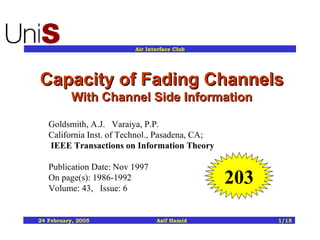 Capacity of Fading Channels  With Channel Side Information Goldsmith, A.J.   Varaiya, P.P.    California Inst. of Technol., Pasadena, CA;   IEEE Transactions on   Information Theory Publication Date: Nov 1997 On page(s): 1986-1992 Volume: 43,   Issue: 6  203 