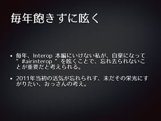 毎年飽きずに呟く
毎年、Interop 本編にいけない私が、⾃自棄になって
“#airinterop “を呟くことで、忘れ去られないこ
とが重要だと考えられる。
2011年当初の活気が忘れられず、未だその栄光にす
がりたい、おっさんの考え。
 