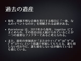過去の遺産
毎年、意味不明な企画を実⾏行する場合に「⼀一体、な
んのイベントなのか」を理解される必要がある。
#airinterop は、2011年から毎年、togetter にて
まとめられ、その意志は伝え続けられていることが
⼀一つの重要なファクターであると考えられる。
また、前年の参加者が「またかﾜｰｲヽ(ﾟ∀ﾟ)ﾒ(ﾟ∀ﾟ)ﾒ
(ﾟ∀ﾟ)ﾉﾜｰｲ」という意識で参加してもらえる、誰も得
しない代わりに、誰も損をしない点が優れていると
も感じている。
 