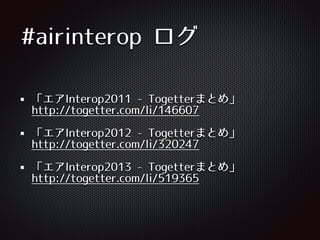 #airinterop ログ
「エアInterop2011 -‑ Togetterまとめ」 
http://togetter.com/li/146607
「エアInterop2012 -‑ Togetterまとめ」 
http://togetter.com/li/320247
「エアInterop2013 -‑ Togetterまとめ」 
http://togetter.com/li/519365
 