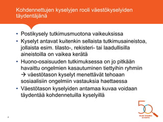 Kohdennettujen kyselyjen rooli väestökyselyiden
täydentäjänä
• Postikysely tutkimusmuotona vaikeuksissa
• Kyselyt antavat kuitenkin sellaista tutkimusaineistoa,
jollaista esim. tilasto-, rekisteri- tai laadullisilla
aineistoilla on vaikea kerätä
• Huono-osaisuuden tutkimuksessa on jo pitkään
havaittu ongelmien kasautuminen tiettyihin ryhmiin
 väestötason kyselyt menettävät tehoaan
sosiaalisiin ongelmiin vastauksia haettaessa
• Väestötason kyselyiden antamaa kuvaa voidaan
täydentää kohdennetuilla kyselyillä
2
 