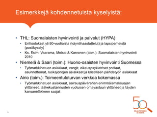 Esimerkkejä kohdennetuista kyselyistä:
• THL: Suomalaisten hyvinvointi ja palvelut (HYPA)
• Erillisotokset yli 80-vuotiaista (käyntihaastattelut) ja lapsiperheistä
(postikysely)
• Ks. Esim. Vaarama, Moisio & Karvonen (toim.): Suomalaisten hyvinvointi
2010
• Niemelä & Saari (toim.): Huono-osaisten hyvinvointi Suomessa
• Työmarkkinatuen asiakkaat, vangit, oikeuspsykiatriset potilaat,
asunnottomat, ruokajonojen asiakkaat ja kristillisen päihdetyön asiakkaat
• Airio (toim.): Toimeentuloturvan verkkoa kokemassa
• Työmarkkinatuen asiakkaat, sairauspäivärahan enimmäismaksuajan
ylittäneet, lääkekustannusten vuotuisen omavastuun ylittäneet ja täyden
kansaneläkkeen saajat
3
 