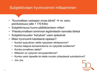 Subjektiivisen hyvinvoinnin mittaaminen
• ”Kuunnellaan vastaajan omaa ääntä”  vrt. esim.
pienituloisuus (alle 1 170 €/kk)
• Subjektiivisuus huono päätöksenteon mittari
• Yhteiskunnallisen toiminnan legitimiteetin kannalta tärkeä
• Subjektiivisuuden ”kehykset” usein epäselvät
• Miten hyvinvointi käsitteenä rajataan?
• Kuinka tyytyväinen olette nykyiseen elintasoonne?
• Kuinka helppoa toimeentulonne on nykyisillä tuloillanne?
• Kuinka onnellinen olette?
• Millainen on nykyinen terveydentilanne?
• Kuinka usein tapaatte tai olette muuten yhteydessä sukulaisiinne?
• Jne. jne.
4
 