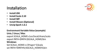 Installation
• Install	JDK
• Install	Scala	2.10
• Install	SBT
• Install	Maven	(Optional)
• Unzip	Spark	1.6.1
Environment	Variable	Value	(example)
Unix	/	Linux	/	Mac
export	SCALA_HOME=/usr/local/share/scala
export	PATH=$PATH:$SCALA_HOME/bin
Windows	
Set	SCALA_HOME=c:Progra~1Scala
set	PATH=%PATH%;%SCALA_HOME%bin
 