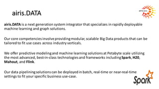 airis.DATA
airis.DATA is	a	next	generation	system	integrator	that	specializes	in	rapidly	deployable	
machine	learning	and	graph	solutions.	
Our	core	competencies	involve	providing	modular,	scalable	Big	Data	products	that	can	be	
tailored	to	fit	use	cases	across	industry	verticals.	
We	offer	predictive	modeling	and	machine	learning	solutions	at	Petabyte	scale	utilizing	
the	most	advanced,	best-in-class	technologies	and	frameworks	including	Spark,	H20,	
Mahout,	and	Flink.	
Our	data	pipelining	solutions	can	be	deployed	in	batch,	real-time	or	near-real-time	
settings	to	fit	your	specific	business	use-case.	
 