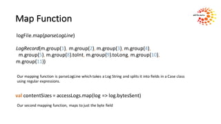 Map	Function
logFile.map(parseLogLine)
LogRecord(m.group(1),	m.group(2),	m.group(3),	m.group(4),
m.group(5),	m.group(8).toInt,	m.group(9).toLong,	m.group(10),	
m.group(11))
Our	mapping	function	is	parseLogLine	which	takes	a	Log	String	and	splits	it	into	fields	in	a	Case	class
using	regular	expressions.
val contentSizes =	accessLogs.map(log	=>	log.bytesSent)
Our	second	mapping	function,	 maps	to	just	the	byte	field	
 