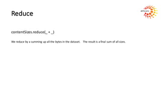 Reduce
contentSizes.reduce(_	+	_)
We	reduce	by	a	summing	up	all	the	bytes	in	the	dataset.				The	result	is	a	final	sum	of	all	sizes.
 