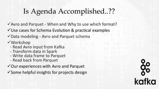 Is Agenda Accomplished..??
üAvro	and	Parquet	- When	and	Why	to	use	which	format?
üUse	cases	for	Schema	Evolution	&	practical	examples
üData	modeling	- Avro	and	Parquet	schema
üWorkshop
- Read	Avro	input	from	Kafka
- Transform	data	in	Spark
- Write	data	frame	to	Parquet
- Read	back	from	Parquet
üOur	experiences	with	Avro	and	Parquet
üSome	helpful	insights	for	projects	design
 