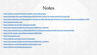 Notes
• https://dzone.com/articles/where-should-i-store-hadoop-data
• https://developer.ibm.com/hadoop/blog/2016/01/14/5-reasons-to-choose-parquet-for-spark-sql/
• http://www.slideshare.net/StampedeCon/choosing-an-hdfs-data-storage-format-avro-vs-parquet-and-more-stampedecon-2015
• http://parquet.apache.org/
• https://github.com/cloudera/parquet-examples
• http://avro.apache.org/docs/current/spec.html#schema_primitive
• http://www.michael-noll.com/blog/2013/03/17/reading-and-writing-avro-files-from-the-command-line/
• https://cwiki.apache.org/confluence/display/AVRO/FAQ
• http://avro.apache.org/
• https://github.com/miguno/avro-cli-examples
• http://avro.apache.org/docs/current/spec.html#schema_primitive
• https://dzone.com/articles/getting-started-apache-avro
• https://github.com/databricks/spark-avro
 