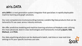 airis.DATA
airis.DATA is	a	next	generation	system	integrator	that	specializes	in	rapidly	deployable	
machine	learning	and	graph	solutions.	
Our	core	competencies	involve	providing	modular,	scalable	Big	Data	products	that	can	be	
tailored	to	fit	use	cases	across	industry	verticals.	
We	offer	predictive	modeling	and	machine	learning	solutions	at	Petabyte	scale	utilizing	
the	most	advanced,	best-in-class	technologies	and	frameworks	including	Spark,	H20,	
Mahout,	and	Flink.	
Our	data	pipelining	solutions	can	be	deployed	in	batch,	real-time	or	near-real-time	
settings	to	fit	your	specific	business	use-case.	
airis.DATA
 