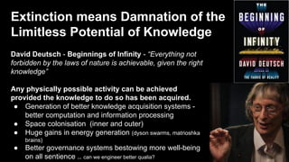 Extinction means Damnation of the
Limitless Potential of Knowledge
David Deutsch - Beginnings of Infinity - “Everything not
forbidden by the laws of nature is achievable, given the right
knowledge”
Any physically possible activity can be achieved
provided the knowledge to do so has been acquired.
● Generation of better knowledge acquisition systems -
better computation and information processing
● Space colonisation (inner and outer)
● Huge gains in energy generation (dyson swarms, matrioshka
brains)
● Better governance systems bestowing more well-being
on all sentience .. can we engineer better qualia?
 