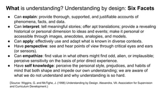 What is understanding? Understanding by design: Six Facets
● Can explain: provide thorough, supported, and justifiable accounts of
phenomena, facts, and data.
● Can interpret: tell meaningful stories; offer apt translations; provide a revealing
historical or personal dimension to ideas and events; make it personal or
accessible through images, anecdotes, analogies, and models.
● Can apply: effectively use and adapt what is known in diverse contexts.
● Have perspective: see and hear points of view through critical eyes and ears
(or sensors).
● Can empathize: find value in what others might find odd, alien, or implausible;
perceive sensitivity on the basis of prior direct experience.
● Have self knowledge: perceive the personal style, prejudices, and habits of
mind that both shape and impede our own understanding; we are aware of
what we do not understand and why understanding is so hard.
(Source: Wiggins, G. and McTighe, J. (1998) Understanding by Design. Alexandra, VA: Association for Supervision
and Curriculum Development.)
 