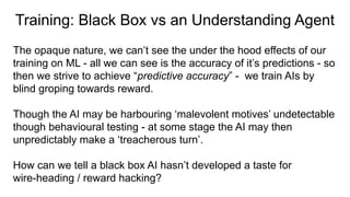 Training: Black Box vs an Understanding Agent
The opaque nature, we can’t see the under the hood effects of our
training on ML - all we can see is the accuracy of it’s predictions - so
then we strive to achieve “predictive accuracy” - we train AIs by
blind groping towards reward.
Though the AI may be harbouring ‘malevolent motives’ undetectable
though behavioural testing - at some stage the AI may then
unpredictably make a ‘treacherous turn’.
How can we tell a black box AI hasn’t developed a taste for
wire-heading / reward hacking?
 