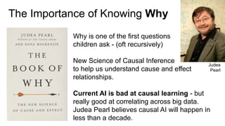 The Importance of Knowing Why
Why is one of the first questions
children ask - (oft recursively)
New Science of Causal Inference
to help us understand cause and effect
relationships.
Current AI is bad at causal learning - but
really good at correlating across big data.
Judea Pearl believes causal AI will happen in
less than a decade.
Judea
Pearl
 