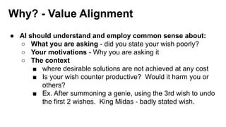 Why? - Value Alignment
● AI should understand and employ common sense about:
○ What you are asking - did you state your wish poorly?
○ Your motivations - Why you are asking it
○ The context
■ where desirable solutions are not achieved at any cost
■ Is your wish counter productive? Would it harm you or
others?
■ Ex. After summoning a genie, using the 3rd wish to undo
the first 2 wishes. King Midas - badly stated wish.
 