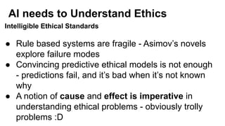AI needs to Understand Ethics
Intelligible Ethical Standards
● Rule based systems are fragile - Asimov’s novels
explore failure modes
● Convincing predictive ethical models is not enough
- predictions fail, and it’s bad when it’s not known
why
● A notion of cause and effect is imperative in
understanding ethical problems - obviously trolly
problems :D
 
