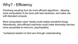 Why? - Efficiency
Overhang resulting from far more efficient algorithms - allowing
more computation to be done with less hardware, and make use
with liberated compute.
More computation used *wisely could realise wonderful things.
Alternatively, ultra efficient machines could make doomsday devices
more accessible to most (inc. psychopaths)
*contextual wisdom is hard won through understanding
 